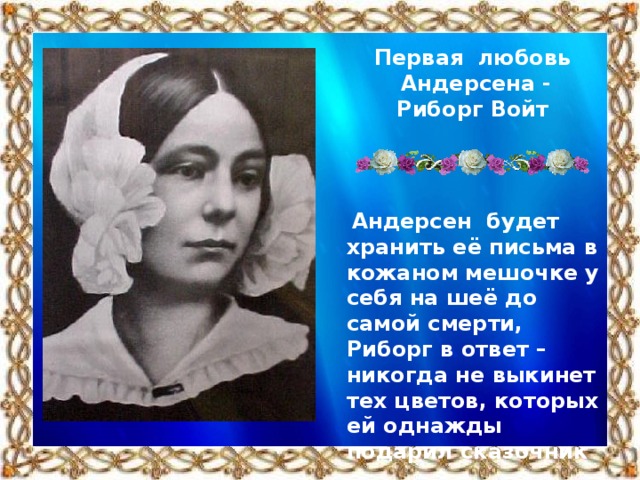 Первая любовь Андерсена - Риборг Войт   Андерсен будет хранить её письма в кожаном мешочке у себя на шеё до самой смерти, Риборг в ответ – никогда не выкинет тех цветов, которых ей однажды подарил сказочник