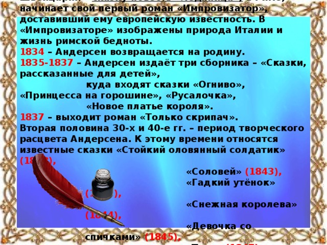 В начале путешествия он пишет поэму «Агнета и моряк» на сюжет датской народной песни; в Швейцарии – сказку-повесть «Ледяница»; в Риме, начинает свой первый роман «Импровизатор», доставивший ему европейскую известность. В «Импровизаторе» изображены природа Италии и жизнь римской бедноты. 1834 – Андерсен возвращается на родину. 1835-1837 – Андерсен издаёт три сборника – «Сказки, рассказанные для детей»,  куда входят сказки «Огниво», «Принцесса на горошине», «Русалочка»,  «Новое платье короля». 1837 – выходит роман «Только скрипач». Вторая половина 30-х и 40-е гг. – период творческого расцвета Андерсена. К этому времени относятся известные сказки «Стойкий оловянный солдатик» (1838),   «Соловей» (1843),   «Гадкий утёнок» (1843),   «Снежная королева» (1844),   «Девочка со спичками» (1845),  «Тень» (1847),   «Мать» (1848) и др.,  а также «Книга картин без картин» (1840).