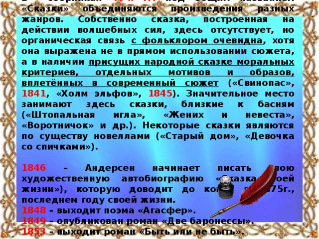 В сборниках 40-х гг. под общим названием «Сказки» объединяются произведения разных жанров. Собственно сказка, построенная на действии волшебных сил, здесь отсутствует, но органическая связь с фольклором очевидна , хотя она выражена не в прямом использовании сюжета, а в наличии присущих народной сказке моральных критериев, отдельных мотивов и образов, вплетённых в современный сюжет («Свинопас», 1841 , «Холм эльфов», 1845 ). Значительное место занимают здесь сказки, близкие к басням («Штопальная игла», «Жених и невеста», «Воротничок» и др.). Некоторые сказки являются по существу новеллами («Старый дом», «Девочка со спичками»).  1846 – Андерсен начинает писать свою художественную автобиографию «Сказка моей жизни»), которую доводит до конца в 1875г., последнем году своей жизни. 1848 – выходит поэма «Агасфер». 1849 – опубликован роман «Две баронессы». 1853 – выходит роман «Быть или не быть».