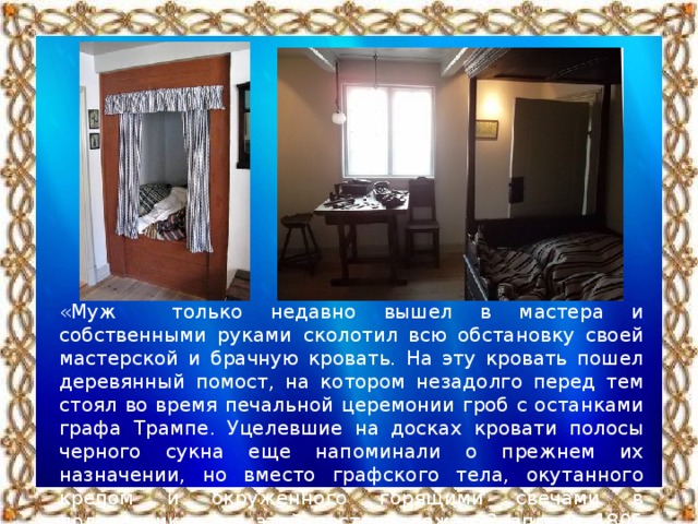 «Муж только недавно вышел в мастера и собственными руками сколотил всю обстановку своей мастерской и брачную кровать. На эту кровать пошел деревянный помост, на котором незадолго перед тем стоял во время печальной церемонии гроб с останками графа Трампе. Уцелевшие на досках кровати полосы черного сукна еще напоминали о прежнем их назначении, но вместо графского тела, окутанного крепом и окруженного горящими свечами в подсвечниках, на этой постели лежал 2 апреля 1805 года живой, плачущий ребенок, я — Ганс Христиан Андерсен»