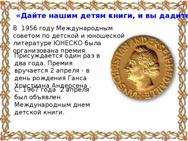 «Дайте нашим детям книги, и вы дадите им крылья»   Елле Лепман  В 1956 году Международным советом по детской и юношеской литературе ЮНЕСКО была организована премия. Присуждается  один  раз  в  два  года . Премия вручается 2 апреля - в день рождения Ганса Христиана Андерсена . С 1967 года 2 апреля был объявлен Международным днем детской книги.
