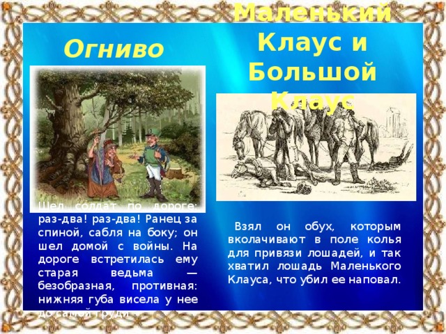 Маленький Клаус и Большой Клаус  Огниво Шел солдат по дороге: раз-два! раз-два! Ранец за спиной, сабля на боку; он шел домой с войны. На дороге встретилась ему старая ведьма — безобразная, противная: нижняя губа висела у нее до самой груди Взял он обух, которым вколачивают в поле колья для привязи лошадей, и так хватил лошадь Маленького Клауса, что убил ее наповал.