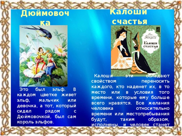 Калоши счастья Дюймовочка Калоши эти обладают свойством переносить каждого, кто наденет их, в то место или в условия того времени, которые ему больше всего нравятся. Все желания человека относительно времени или местопребывания будут, таким образом, исполнены, и человек станет наконец воистину счастливым! Это был эльф. В каждом цветке живет эльф, мальчик или девочка, а тот, который сидел рядом с Дюймовочкой, был сам король эльфов.