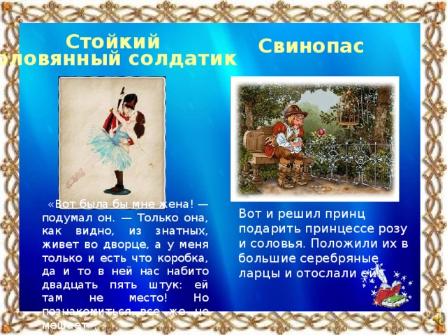 Стойкий оловянный солдатик Свинопас «Вот была бы мне жена! — подумал он. — Только она, как видно, из знатных, живет во дворце, а у меня только и есть что коробка, да и то в ней нас набито двадцать пять штук: ей там не место! Но познакомиться все же не мешает». Вот и решил принц подарить принцессе розу и соловья. Положили их в большие серебряные ларцы и отослали ей.