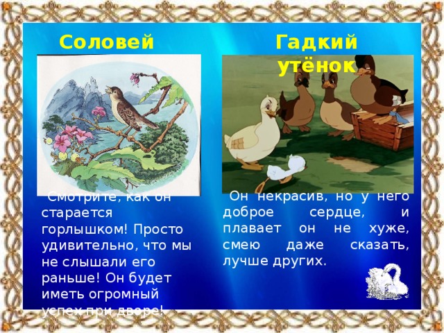 Соловей Гадкий утёнок Он некрасив, но у него доброе сердце, и плавает он не хуже, смею даже сказать, лучше других. Смотрите, как он старается горлышком! Просто удивительно, что мы не слышали его раньше! Он будет иметь огромный успех при дворе!