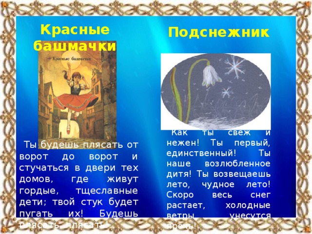 Красные башмачки Подснежник Как ты свеж и нежен! Ты первый, единственный! Ты наше возлюбленное дитя! Ты возвещаешь лето, чудное лето! Скоро весь снег растает, холодные ветры унесутся прочь! Ты будешь плясать от ворот до ворот и стучаться в двери тех домов, где живут гордые, тщеславные дети; твой стук будет пугать их! Будешь плясать, плясать!..