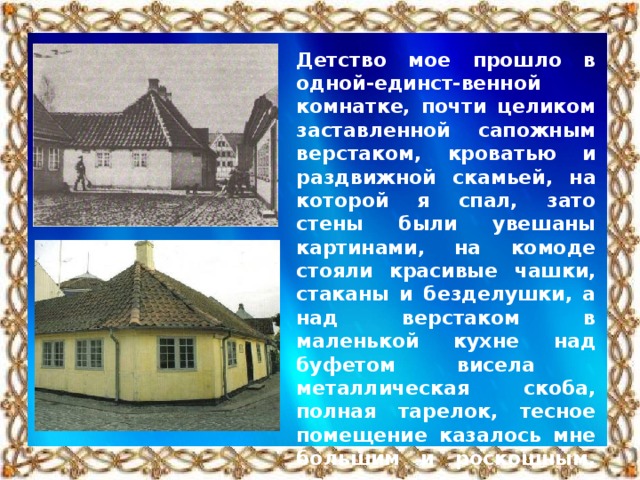 Детство мое прошло в одной-единст-венной комнатке, почти целиком заставленной сапожным верстаком, кроватью и раздвижной скамьей, на которой я спал, зато стены были увешаны картинами, на комоде стояли красивые чашки, стаканы и безделушки, а над верстаком в маленькой кухне над буфетом висела металлическая скоба, полная тарелок, тесное помещение казалось мне большим и роскошным, одна только дверь с намалеванными на ней пейзажем в то время для меня столь значительной, как теперь целая картинная галерея!