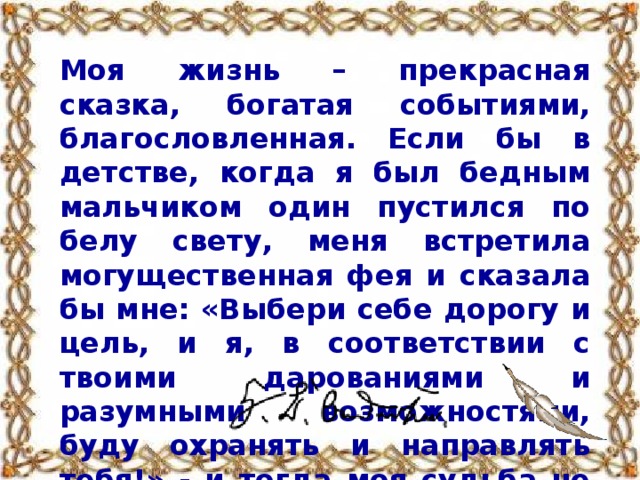 Моя жизнь – прекрасная сказка, богатая событиями, благословленная. Если бы в детстве, когда я был бедным мальчиком один пустился по белу свету, меня встретила могущественная фея и сказала бы мне: «Выбери себе дорогу и цель, и я, в соответствии с твоими дарованиями и разумными возможностями, буду охранять и направлять тебя!» - и тогда моя судьба не сложилась бы счастливее, мудрее и лучше.