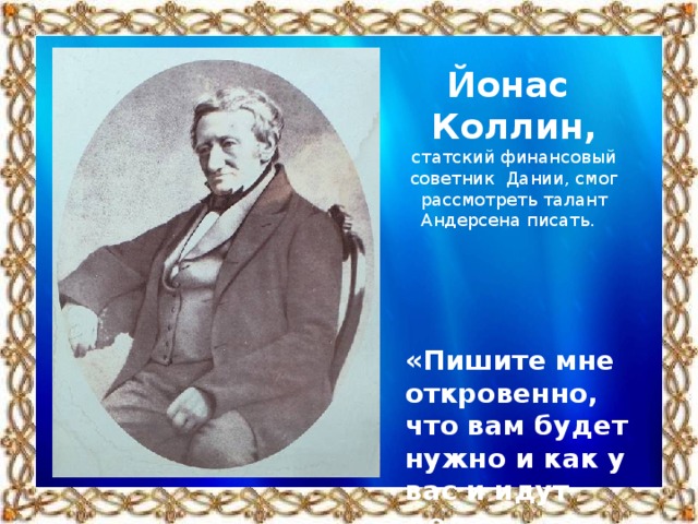 Йонас Коллин, статский финансовый советник Дании, смог рассмотреть талант Андерсена писать. «Пишите мне откровенно, что вам будет нужно и как у вас и идут дела»