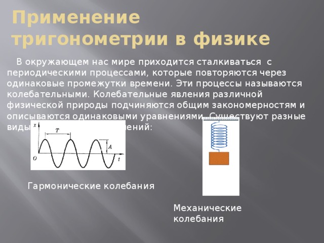 Применение тригонометрии в физике В окружающем нас мире приходится сталкиваться с периодическими процессами, которые повторяются через одинаковые промежутки времени. Эти процессы называются колебательными. Колебательные явления различной физической природы подчиняются общим закономерностям и описываются одинаковыми уравнениями. Существуют разные виды колебательных явлений: Гармонические колебания Механические колебания  