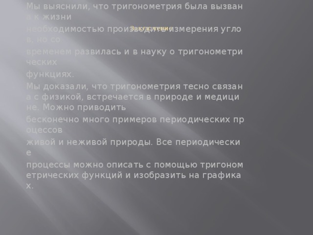  Заключение    Мы рассмотрели лишь малую часть того, где можно встретить тригонометрические функции. Мы выяснили, что тригонометрия была вызвана к жизни  необходимостью производить измерения углов, но со  временем развилась и в науку о тригонометрических  функциях. Мы доказали, что тригонометрия тесно связана с физикой, встречается в природе и медицине. Можно приводить  бесконечно много примеров периодических процессов  живой и неживой природы. Все периодические  процессы можно описать с помощью тригонометрических функций и изобразить на графиках. 