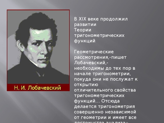             В XIX веке продолжил развитии Теории тригонометрических функций Геометрические рассмотрения,-пишет Лобачевский,- необходимы до тех пор в начале тригонометрии, покуда они не послужат к открытию отличительного свойства тригонометрических функций… Отсюда делается тригонометрия совершенно независимой от геометрии и имеет все достоинства анализа».  