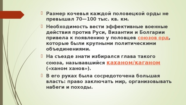 Размер кочевья каждой половецкой орды не превышал 70—100 тыс. кв. км. Необходимость вести эффективные военные действия против Руси, Византии и Болгарии привела к появлению у половцев союзов орд , которые были крупными политическими объединениями. На съезде знати избирался глава такого союза, называвшийся каханом/каганом («ханом ханов»). В его руках была сосредоточена большая власть: право заключать мир, организовывать набеги и походы.  