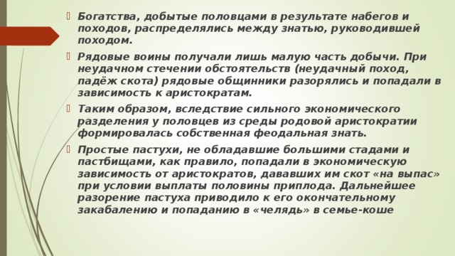 Богатства, добытые половцами в результате набегов и походов, распределялись между знатью, руководившей походом. Рядовые воины получали лишь малую часть добычи. При неудачном стечении обстоятельств (неудачный поход, падёж скота) рядовые общинники разорялись и попадали в зависимость к аристократам. Таким образом, вследствие сильного экономического разделения у половцев из среды родовой аристократии формировалась собственная феодальная знать. Простые пастухи, не обладавшие большими стадами и пастбищами, как правило, попадали в экономическую зависимость от аристократов, дававших им скот «на выпас» при условии выплаты половины приплода. Дальнейшее разорение пастуха приводило к его окончательному закабалению и попаданию в «челядь» в семье-коше  