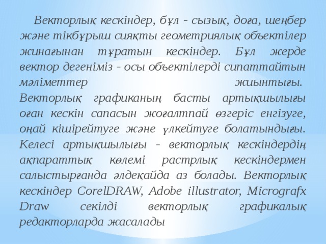  Векторлық кескіндер, бұл - сызық, доға, шеңбер және тікбұрыш сияқты геометриялық объектілер жинағынан тұратын кескіндер. Бұл жерде вектор дегеніміз - осы объектілерді сипаттайтын мәліметтер жиынтығы.   Векторлық графиканың басты артықшылығы оған кескін сапасын жоғалтпай өзгеріс енгізуге, оңай кішірейтуге және үлкейтуге болатындығы. Келесі артықшылығы - векторлық кескіндердің ақпараттық көлемі растрлық кескіндермен салыстырғанда әлдеқайда аз болады. Векторлық кескіндер СorelDRAW, Adobe illustrator, Micrografx Draw секілді векторлық графикалық редакторларда жасалады 