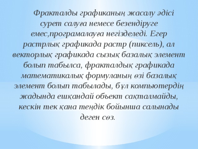  Фракталды графиканың жасалу әдісі сурет салуға немесе безендіруге емес,програмалауға негізделеді. Егер растрлық графикада растр (пиксель), ал векторлық графикада сызық базалық элемент болып табылса, фракталдық графикада математикалық формуланың өзі базалық элемент болып табылады, бұл компьютердің жадында ешқандай объект сақталмайды, кескін тек қана теңдік бойынша салынады деген сөз.    