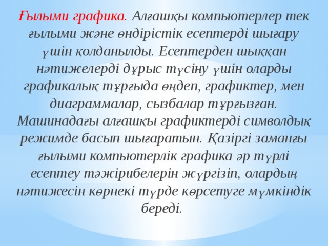 Ғылыми графика. Алғашқы компьютерлер тек ғылыми және өндірістік есептерді шығару үшін қолданылды. Есептерден шыққан нәтижелерді дұрыс түсіну үшін оларды графикалық тұрғыда өңдеп, графиктер, мен диаграммалар, сызбалар тұрғызған. Машинадағы алғашқы графиктерді символдық режимде басып шығаратын. Қазіргі заманғы ғылыми компьютерлік графика әр түрлі есептеу тәжірибелерін жүргізіп, олардың нәтижесін көрнекі түрде көрсетуге мүмкіндік береді.  