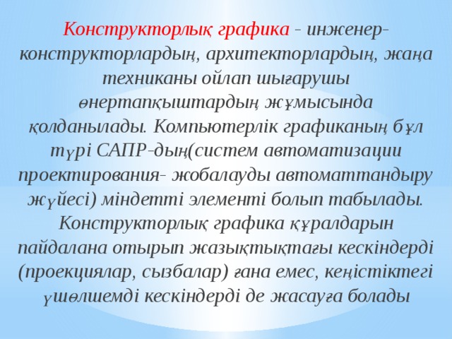 Конструкторлық графика - инженер-конструкторлардың, архитекторлардың, жаңа техниканы ойлап шығарушы өнертапқыштардың жұмысында қолданылады. Компьютерлік графиканың бұл түрі САПР-дың(систем автоматизации проектирования- жобалауды автоматтандыру жүйесі) міндетті элементі болып табылады. Конструкторлық графика құралдарын пайдалана отырып жазықтықтағы кескіндерді (проекциялар, сызбалар) ғана емес, кеңістіктегі үшөлшемді кескіндерді де жасауға болады 