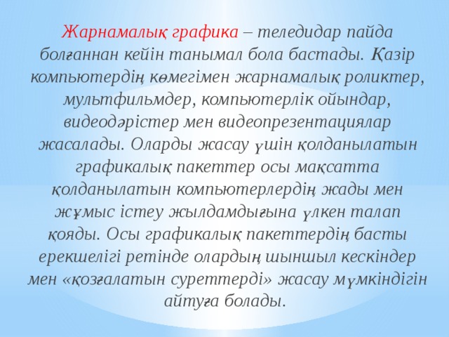 Жарнамалық графика – теледидар пайда болғаннан кейін танымал бола бастады. Қазір компьютердің көмегімен жарнамалық роликтер, мультфильмдер, компьютерлік ойындар, видеодәрістер мен видеопрезентациялар жасалады. Оларды жасау үшін қолданылатын графикалық пакеттер осы мақсатта қолданылатын компьютерлердің жады мен жұмыс істеу жылдамдығына үлкен талап қояды. Осы графикалық пакеттердің басты ерекшелігі ретінде олардың шыншыл кескіндер мен «қозғалатын суреттерді» жасау мүмкіндігін айтуға болады. 