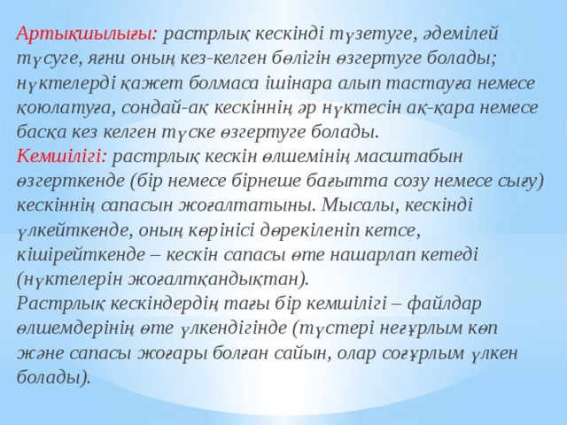 Артықшылығы: растрлық кескінді түзетуге, әдемілей түсуге, яғни оның кез-келген бөлігін өзгертуге болады; нүктелерді қажет болмаса ішінара алып тастауға немесе қоюлатуға, сондай-ақ кескіннің әр нүктесін ақ-қара немесе басқа кез келген түске өзгертуге болады.   Кемшілігі: растрлық кескін өлшемінің масштабын өзгерткенде (бір немесе бірнеше бағытта созу немесе сығу) кескіннің сапасын жоғалтатыны. Мысалы, кескінді үлкейткенде, оның көрінісі дөрекіленіп кетсе, кішірейткенде – кескін сапасы өте нашарлап кетеді (нүктелерін жоғалтқандықтан).   Растрлық кескіндердің тағы бір кемшілігі – файлдар өлшемдерінің өте үлкендігінде (түстері неғұрлым көп және сапасы жоғары болған сайын, олар соғұрлым үлкен болады).  