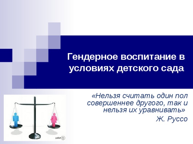 Гендерное воспитание в условиях детского сада «Нельзя считать один пол совершеннее другого, так и нельзя их уравнивать» Ж. Руссо  