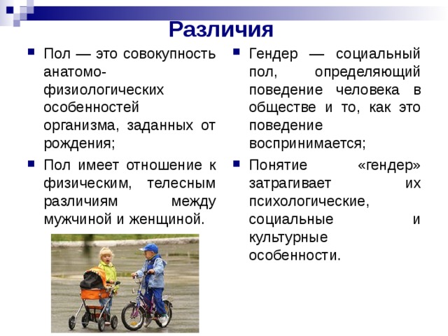 Различия  Пол — это совокупность анатомо-физиологических особенностей организма, заданных от рождения; Пол имеет отношение к физическим, телесным различиям между мужчиной и женщиной. Гендер — социальный пол, определяющий поведение человека в обществе и то, как это поведение воспринимается; Понятие «гендер» затрагивает их психологические, социальные и культурные особенности. 