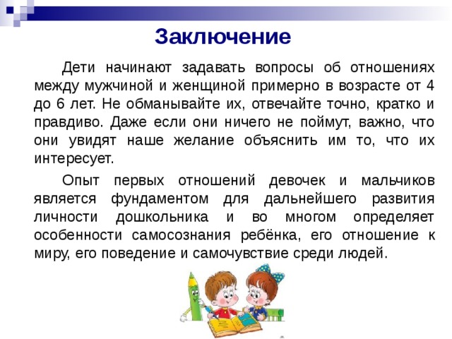 Заключение     Дети начинают задавать вопросы об отношениях между мужчиной и женщиной примерно в возрасте от 4 до 6 лет. Не обманывайте их, отвечайте точно, кратко и правдиво. Даже если они ничего не поймут, важно, что они увидят наше желание объяснить им то, что их интересует.   Опыт первых отношений девочек и мальчиков является фундаментом для дальнейшего развития личности дошкольника и во многом определяет особенности самосознания ребёнка, его отношение к миру, его поведение и самочувствие среди людей. 