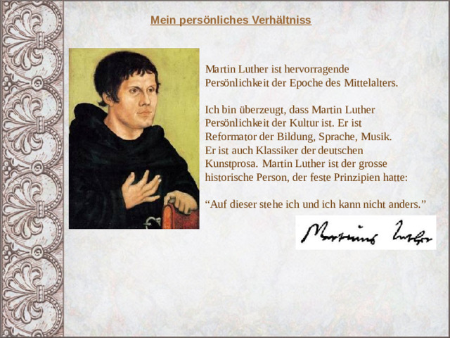 Mein persönliches Verhältniss Martin Luther ist hervorragende Persönlichkeit der Epoche des Mittelalters. Ich bin überzeugt, dass Martin Luther Persönlichkeit der Kultur ist. Er ist Reformator der Bildung, Sprache, Musik. Er ist auch Klassiker der deutschen Kunstprosa. Martin Luther ist der grosse historische Person, der feste Prinzipien hatte: “ Auf dieser stehe ich und ich kann nicht anders.” 