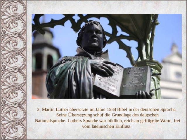 2. Martin Luther übersetzte im Jahre 1534 Bibel in der deutschen Sprache.  Seine Ȕbersetzung schuf die Grundlage des deutschen  Nationalsprache.  Luthers Sprache war bildlich, reich an gefl ügelte Worte, frei vom lateinischen Einfluss. 