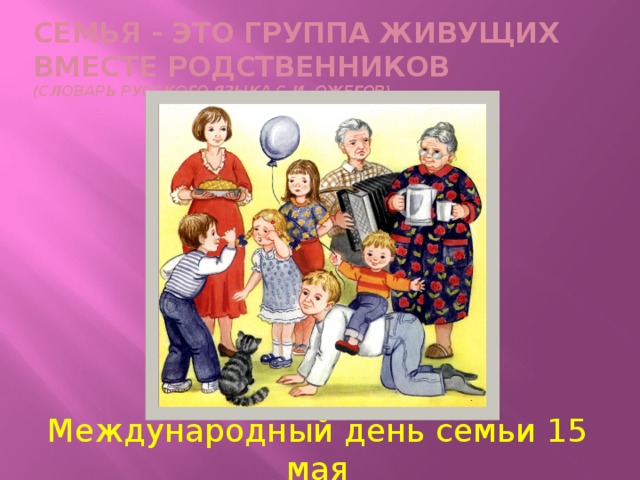 Семья - это группа живущих вместе родственников  (словарь русского языка С.И. ожегов) Международный день семьи 15 мая