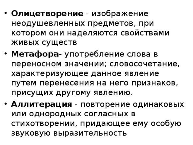 Олицетворение - изображение неодушевленных предметов, при котором они наделяются свойствами живых существ Метафора - употребление слова в переносном значении; словосочетание, характеризующее данное явление путем перенесения на него признаков, присущих другому явлению. Аллитерация - повторение одинаковых или однородных согласных в стихотворении, придающее ему особую звуковую выразительность  