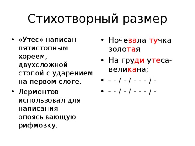 Стихотворный размер «Утес» написан пятистопным хореем, двухсложной стопой с ударением на первом слоге. Лермонтов использовал для написания опоясывающую рифмовку. Ноче ва ла ту чка золо та я На гру ди у те са-вели ка на; - - / - / - - - / - - - / - / - - - / -   