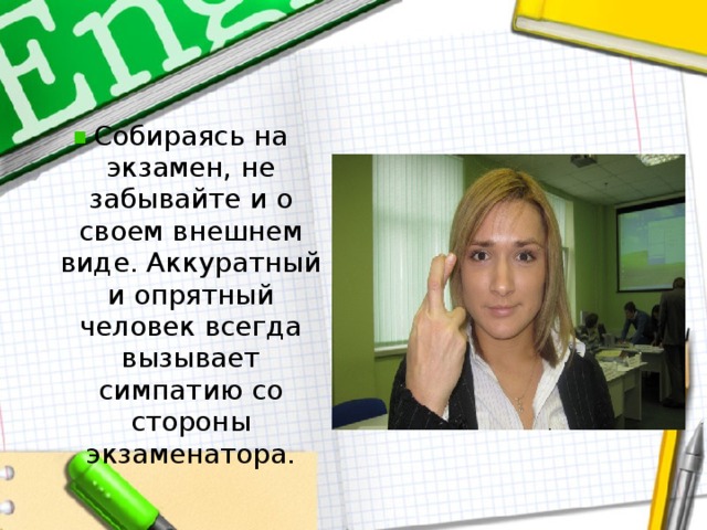 Собираясь на экзамен, не забывайте и о своем внешнем виде. Аккуратный и опрятный человек всегда вызывает симпатию со стороны экзаменатора.  