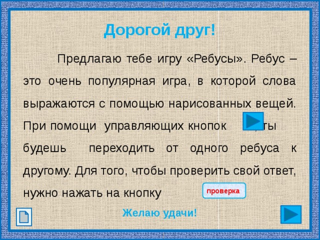 Дорогой друг! Предлагаю тебе игру &laquo;Ребусы&raquo;. Ребус – это очень популярная игра, в которой слова выражаются с помощью нарисованных вещей. При помощи управляющих кнопок , ты будешь переходить от одного ребуса к другому. Для того, чтобы проверить свой ответ, нужно нажать на кнопку Желаю удачи! проверка 