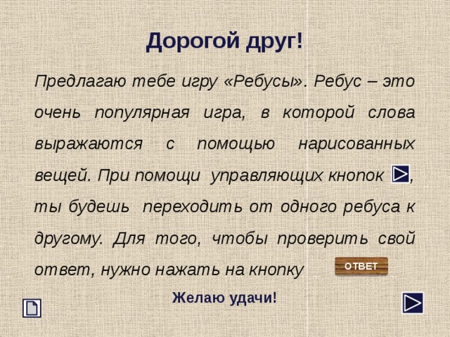 Дорогой друг! Предлагаю тебе игру &laquo;Ребусы&raquo;. Ребус – это очень популярная игра, в которой слова выражаются с помощью нарисованных вещей. При помощи управляющих кнопок , ты будешь переходить от одного ребуса к другому. Для того, чтобы проверить свой ответ, нужно нажать на кнопку Желаю удачи! ОТВЕТ 