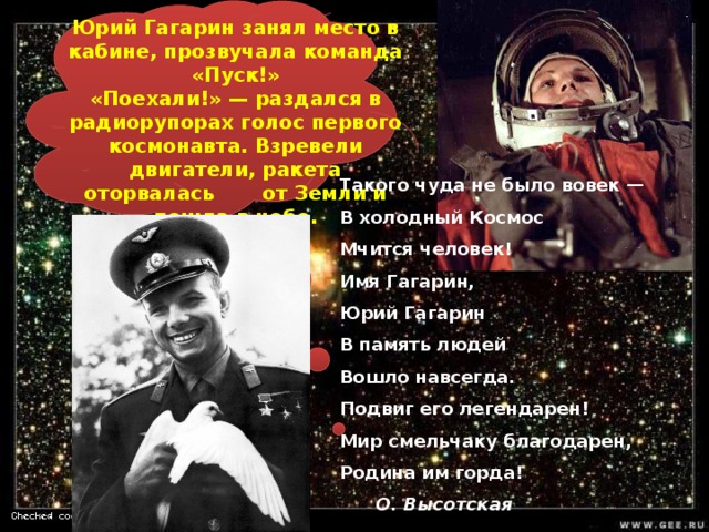 Юрий Гагарин занял место в кабине, прозвучала команда «Пуск!» «Поехали!» — раздался в радиорупорах голос первого космонавта. Взревели двигатели, ракета оторвалась от Земли и пошла в небо. Такого чуда не было вовек —  В холодный Космос  Мчится человек!  Имя Гагарин,  Юрий Гагарин  В память людей  Вошло навсегда.  Подвиг его легендарен!  Мир смельчаку благодарен,  Родина им горда!        О. Высотская  