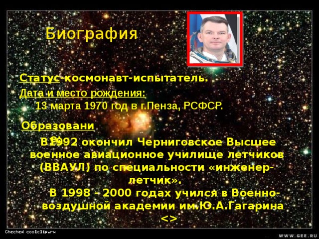 Биография Статус -космонавт-испытатель. Дата и место рождения:  13 марта 1970 год в г.Пенза, РСФСР.  Образование:   В1992 окончил Черниговское Высшее военное авиационное училище летчиков (ВВАУЛ) по специальности «инженер-летчик». В 1998 - 2000 годах учился в Военно-воздушной академии им.Ю.А.Гагарина      