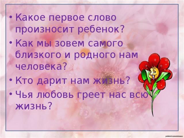 Какое первое слово произносит ребенок? Как мы зовем самого близкого и родного нам человека? Кто дарит нам жизнь? Чья любовь греет нас всю жизнь? 