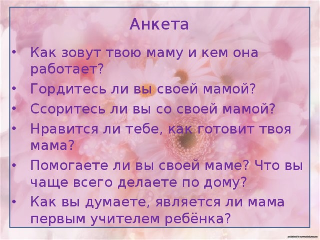 Анкета Как зовут твою маму и кем она работает? Гордитесь ли вы своей мамой? Ссоритесь ли вы со своей мамой? Нравится ли тебе, как готовит твоя мама? Помогаете ли вы своей маме? Что вы чаще всего делаете по дому? Как вы думаете, является ли мама первым учителем ребёнка? 