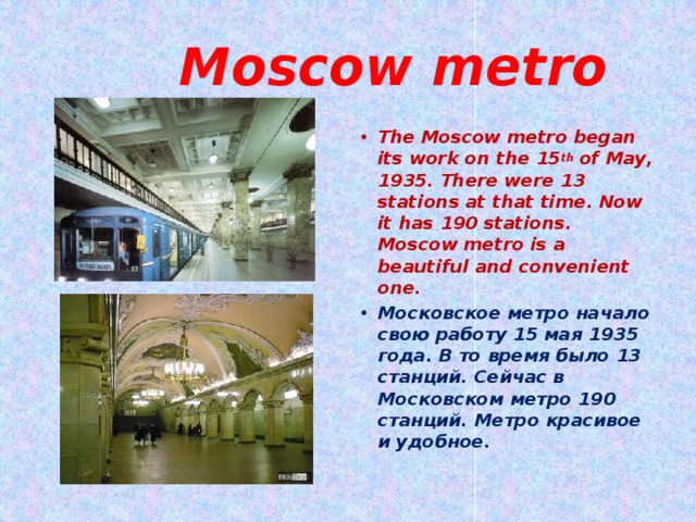  Moscow metro The Moscow metro began its work on the 15 th of May, 1935. There were 13 stations at that time. Now it has 190 stations. Moscow metro is a beautiful and convenient one. Московское метро начало свою работу 15 мая 1935 года. В то время было 13 станций. Сейчас в Московском метро 190 станций. Метро красивое и удобное.  