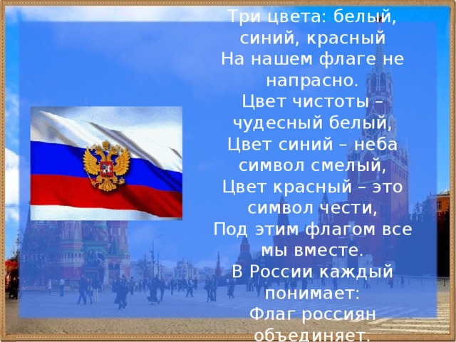 Три цвета: белый, синий, красный  На нашем флаге не напрасно.  Цвет чистоты – чудесный белый,  Цвет синий – неба символ смелый,  Цвет красный – это символ чести,  Под этим флагом все мы вместе.  В России каждый понимает:  Флаг россиян объединяет. 