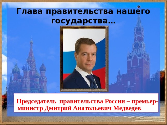 Глава правительства нашего государства… Председатель правительства России – премьер-министр Дмитрий Анатольевич Медведев   