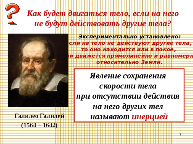 Как будет двигаться тело, если на него не будут действовать другие тела? Экспериментально установлено: Если на тело не действуют другие тела, то оно находится или в покое, или движется прямолинейно и равномерно относительно Земли. Явление сохранения скорости тела при отсутствии действия на него других тел называют инерцией Галилео Галилей (1564 – 1642)  