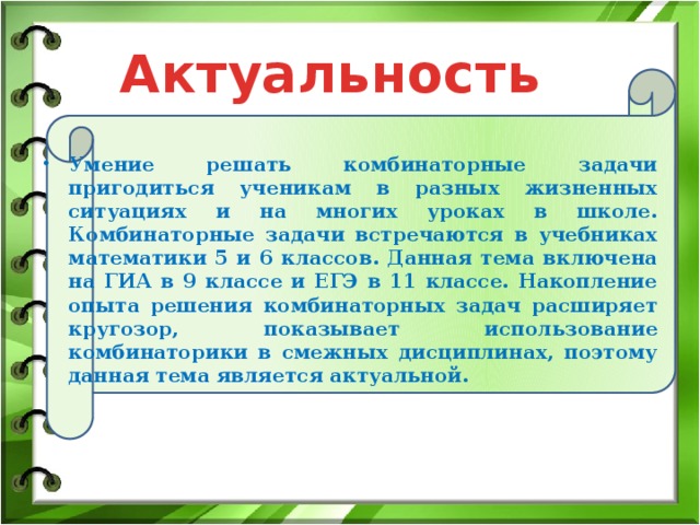 Актуальность  Умение решать комбинаторные задачи пригодиться ученикам в разных жизненных ситуациях и на многих уроках в школе. Комбинаторные задачи встречаются в учебниках математики 5 и 6 классов. Данная тема включена на ГИА в 9 классе и ЕГЭ в 11 классе. Накопление опыта решения комбинаторных задач расширяет кругозор, показывает использование комбинаторики в смежных дисциплинах, поэтому данная тема является актуальной. 