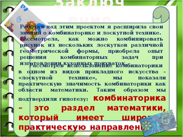 Заключение Работая над этим проектом я расширила свои знания о комбинаторике и лоскутной технике. Рассмотрела, как можно комбинировать рисунок из нескольких лоскутков различной геометрической формы, приобрела опыт решения комбинаторных задач при изготовлении кухонных прихваток. Рассмотрев использование комбинаторики в одном из видов прикладного искусства – «лоскутной технике», мы показали практическую значимость комбинаторики как области математики. Таким образом мы подтвердили гипотезу:  комбинаторика – это раздел математики, который имеет широкую практическую направленность . 