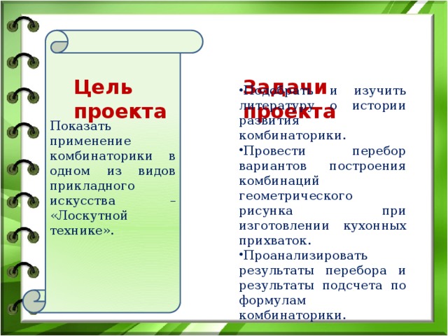 Показать применение комбинаторики в одном из видов прикладного искусства – «Лоскутной технике». Цель проекта Задачи проекта Подобрать и изучить литературу о истории развития комбинаторики. Провести перебор вариантов построения комбинаций геометрического рисунка при изготовлении кухонных прихваток. Проанализировать результаты перебора и результаты подсчета по формулам комбинаторики. 