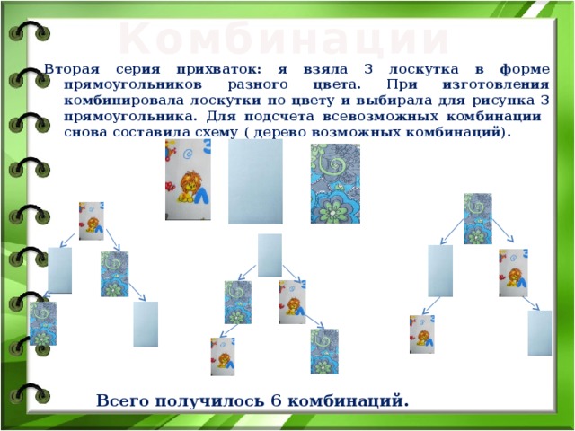 Комбинации Вторая серия прихваток: я взяла 3 лоскутка в форме прямоугольников разного цвета. При изготовления комбинировала лоскутки по цвету и выбирала для рисунка 3 прямоугольника. Для подсчета всевозможных комбинации снова составила схему ( дерево возможных комбинаций). Всего получилось 6 комбинаций. 