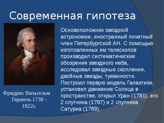 Современная гипотеза Основоположник звездной астрономии, иностранный почетный член Петербургской АН. С помощью изготовленных им телескопов производил систематические обозрения звездного неба, исследовал звездные скопления, двойные звезды, туманности. Построил первую модель Галактики, установил движение Солнца в пространстве, открыл Уран (1781), его 2 спутника (1787) и 2 спутника Сатурна (1789). Фридрих Вильгельм Гершель 1738 - 1822г. 