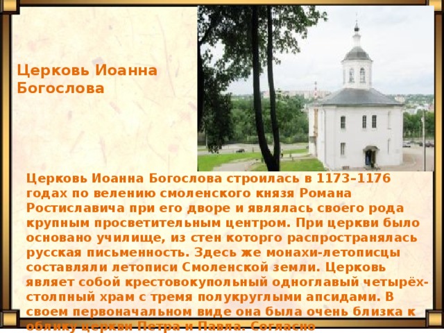Церковь Иоанна Богослова Церковь Иоанна Богослова строилась в 1173–1176 годах по велению смоленского князя Романа Ростиславича при его дворе и являлась своего рода крупным просветительным центром. При церкви было основано училище, из стен которго распространялась русская письменность. Здесь же монахи-летописцы составляли летописи Смоленской земли. Церковь являет собой крестовокупольный одноглавый четырёх-столпный храм с тремя полукруглыми апсидами. В своем первоначальном виде она была очень близка к облику церкви Петра и Павла. Согласно сохранившимся летописям, церковь была богато украшена золотом и финифтью. До нашего времени сохранились отдельные фрагменты древних фресок. 