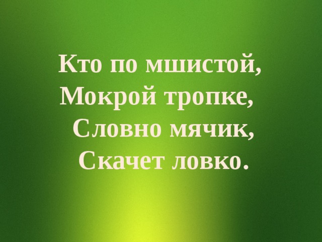 Кто по мшистой, Мокрой тропке, Словно мячик, Скачет ловко. 